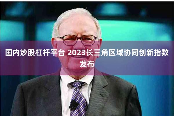 国内炒股杠杆平台 2023长三角区域协同创新指数发布