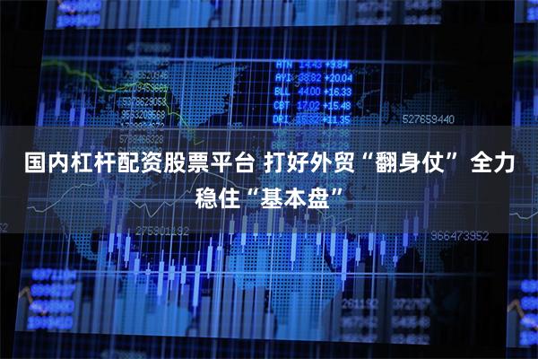 国内杠杆配资股票平台 打好外贸“翻身仗” 全力稳住“基本盘”