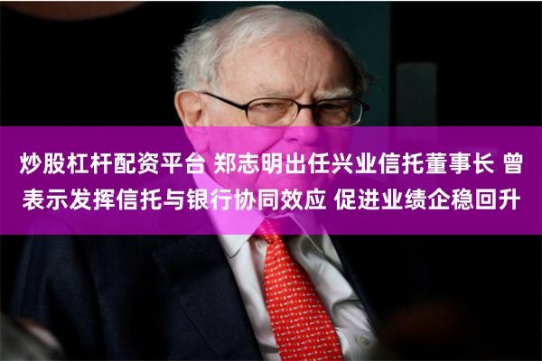 炒股杠杆配资平台 郑志明出任兴业信托董事长 曾表示发挥信托与银行协同效应 促进业绩企稳回升
