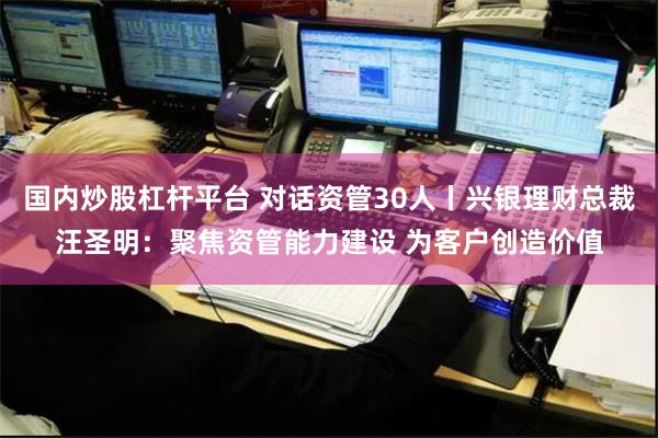 国内炒股杠杆平台 对话资管30人丨兴银理财总裁汪圣明：聚焦资管能力建设 为客户创造价值