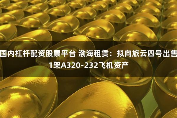 国内杠杆配资股票平台 渤海租赁：拟向旅云四号出售1架A320-232飞机资产