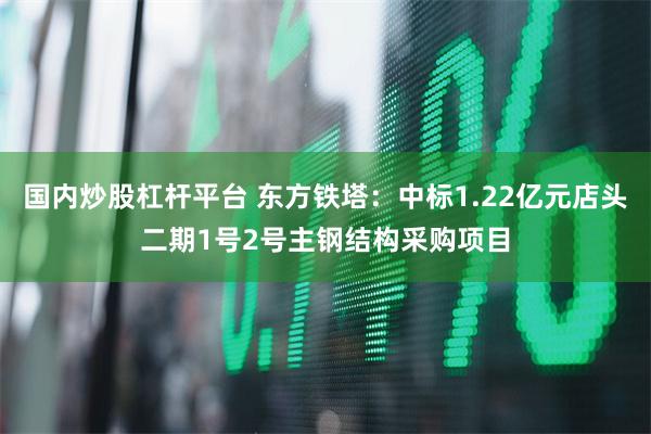 国内炒股杠杆平台 东方铁塔：中标1.22亿元店头二期1号2号主钢结构采购项目