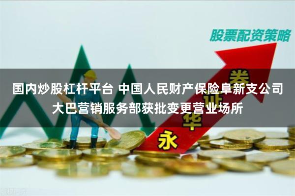 国内炒股杠杆平台 中国人民财产保险阜新支公司大巴营销服务部获批变更营业场所