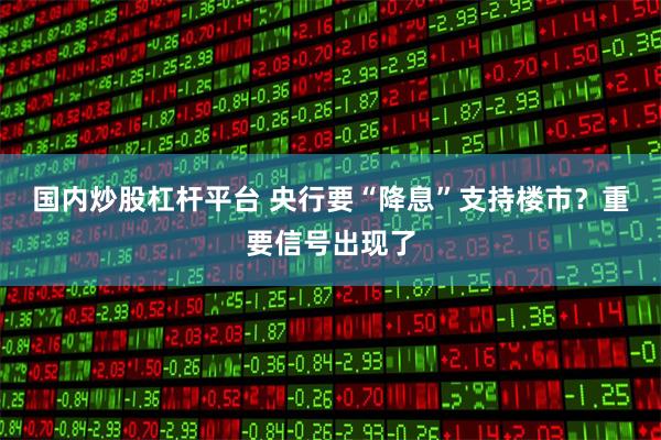 国内炒股杠杆平台 央行要“降息”支持楼市？重要信号出现了