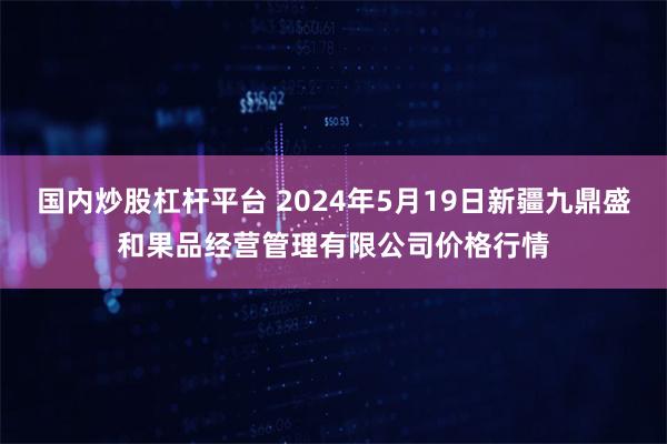 国内炒股杠杆平台 2024年5月19日新疆九鼎盛和果品经营管理有限公司价格行情