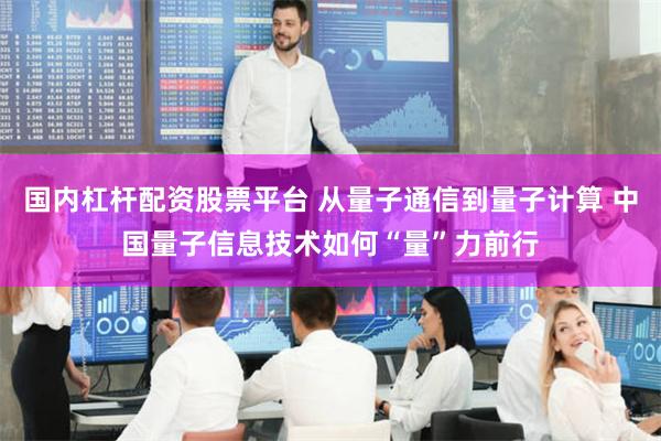 国内杠杆配资股票平台 从量子通信到量子计算 中国量子信息技术如何“量”力前行
