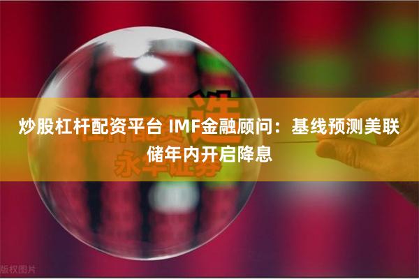 炒股杠杆配资平台 IMF金融顾问：基线预测美联储年内开启降息