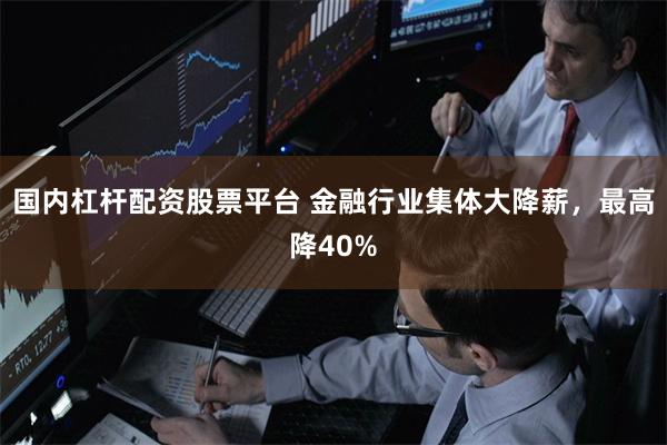 国内杠杆配资股票平台 金融行业集体大降薪，最高降40%