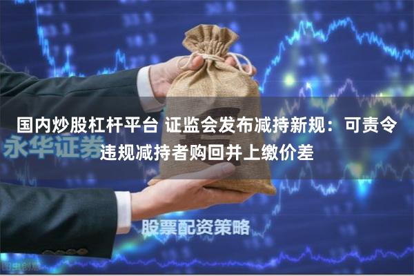 国内炒股杠杆平台 证监会发布减持新规：可责令违规减持者购回并上缴价差