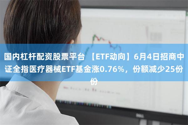 国内杠杆配资股票平台 【ETF动向】6月4日招商中证全指医疗器械ETF基金涨0.76%，份额减少25份