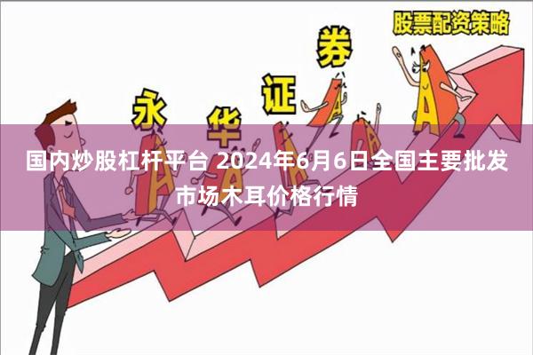 国内炒股杠杆平台 2024年6月6日全国主要批发市场木耳价格行情