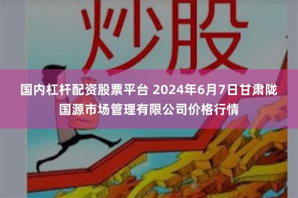 国内杠杆配资股票平台 2024年6月7日甘肃陇国源市场管理有限公司价格行情