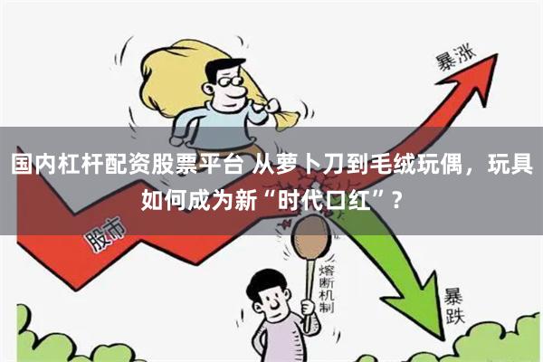 国内杠杆配资股票平台 从萝卜刀到毛绒玩偶，玩具如何成为新“时代口红”？