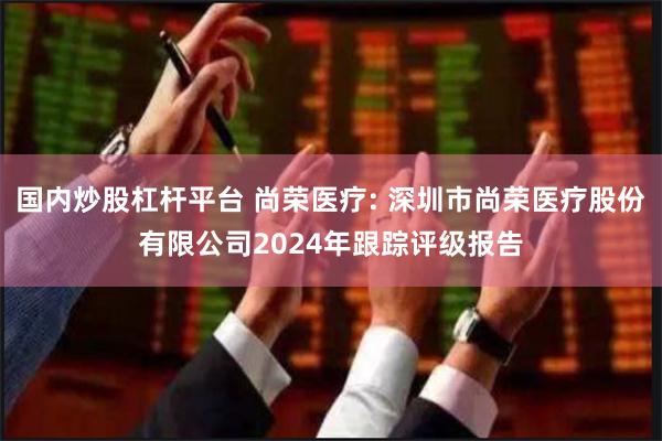 国内炒股杠杆平台 尚荣医疗: 深圳市尚荣医疗股份有限公司2024年跟踪评级报告
