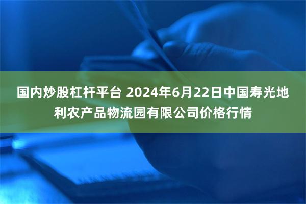 国内炒股杠杆平台 2024年6月22日中国寿光地利农产品物流园有限公司价格行情