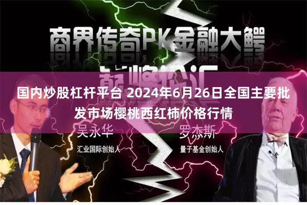 国内炒股杠杆平台 2024年6月26日全国主要批发市场樱桃西红柿价格行情
