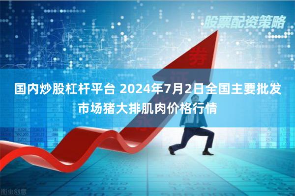 国内炒股杠杆平台 2024年7月2日全国主要批发市场猪大排肌肉价格行情
