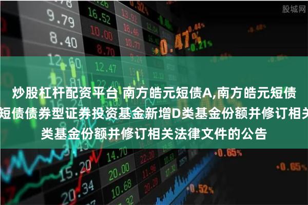 炒股杠杆配资平台 南方皓元短债A,南方皓元短债C: 关于南方皓元短债债券型证券投资基金新增D类基金份额并修订相关法律文件的公告