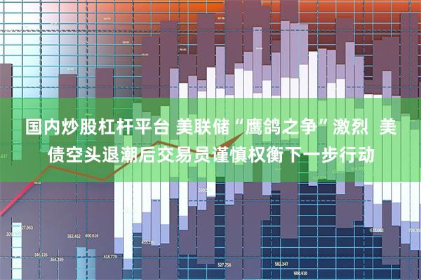 国内炒股杠杆平台 美联储“鹰鸽之争”激烈  美债空头退潮后交易员谨慎权衡下一步行动