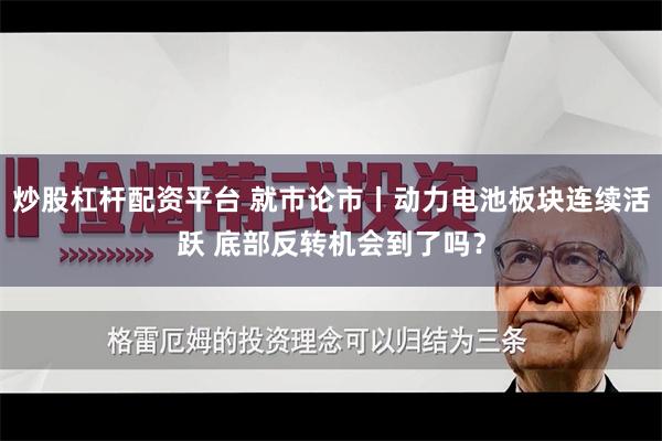 炒股杠杆配资平台 就市论市丨动力电池板块连续活跃 底部反转机会到了吗？