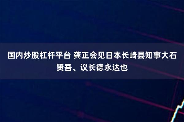 国内炒股杠杆平台 龚正会见日本长崎县知事大石贤吾、议长德永达也