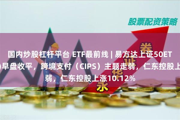 国内炒股杠杆平台 ETF最前线 | 易方达上证50ETF(510100)早盘收平，跨境支付（CIPS）主题走弱，仁东控股上涨10.12%