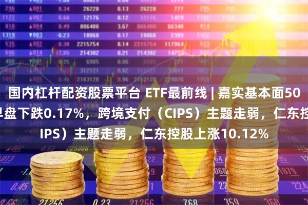 国内杠杆配资股票平台 ETF最前线 | 嘉实基本面50ETF(512750)早盘下跌0.17%，跨境支付（CIPS）主题走弱，仁东控股上涨10.12%
