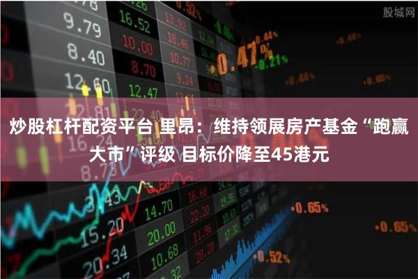 炒股杠杆配资平台 里昂：维持领展房产基金“跑赢大市”评级 目标价降至45港元