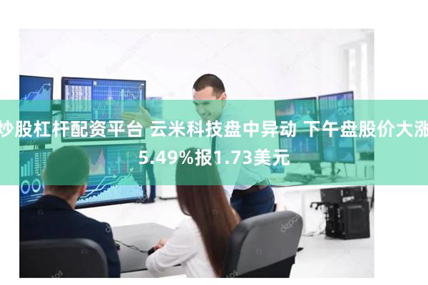 炒股杠杆配资平台 云米科技盘中异动 下午盘股价大涨5.49%报1.73美元