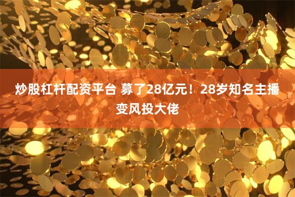 炒股杠杆配资平台 募了28亿元！28岁知名主播变风投大佬
