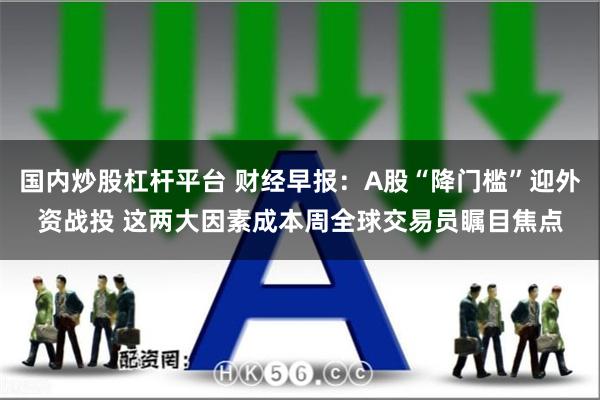 国内炒股杠杆平台 财经早报：A股“降门槛”迎外资战投 这两大因素成本周全球交易员瞩目焦点