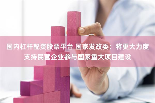 国内杠杆配资股票平台 国家发改委：将更大力度支持民营企业参与国家重大项目建设