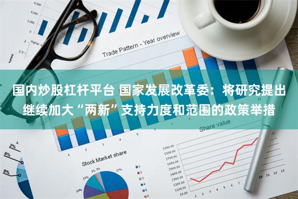 国内炒股杠杆平台 国家发展改革委：将研究提出继续加大“两新”支持力度和范围的政策举措