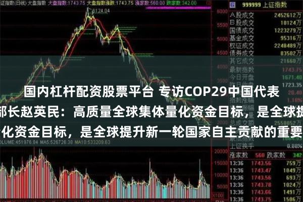 国内杠杆配资股票平台 专访COP29中国代表团团长、生态环境部副部长赵英民：高质量全球集体量化资金目标，是全球提升新一轮国家自主贡献的重要基础