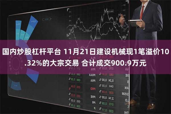 国内炒股杠杆平台 11月21日建设机械现1笔溢价10.32%的大宗交易 合计成交900.9万元