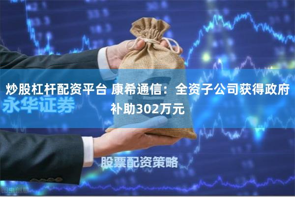 炒股杠杆配资平台 康希通信：全资子公司获得政府补助302万元