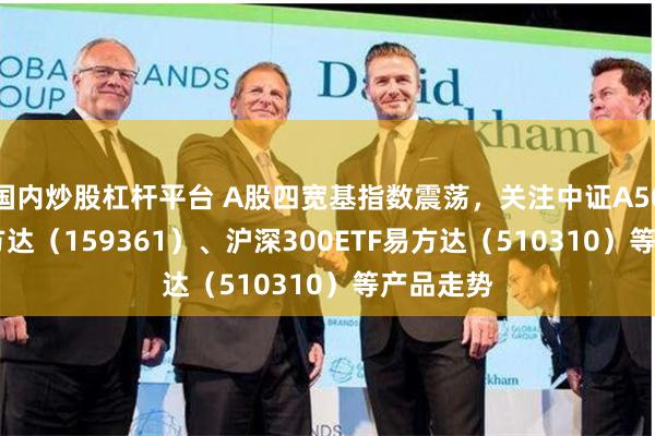 国内炒股杠杆平台 A股四宽基指数震荡，关注中证A500ETF易方达（159361）、沪深300ETF易方达（510310）等产品走势