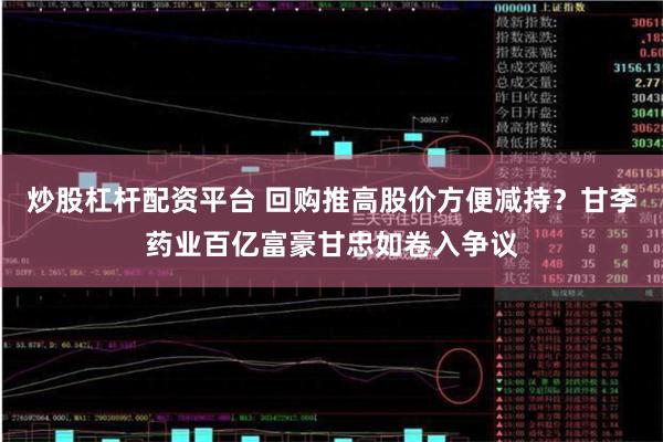 炒股杠杆配资平台 回购推高股价方便减持？甘李药业百亿富豪甘忠如卷入争议