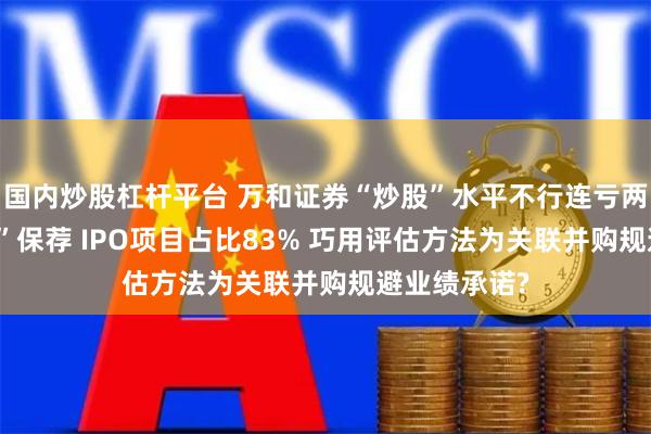 国内炒股杠杆平台 万和证券“炒股”水平不行连亏两年半 “带病”保荐 IPO项目占比83% 巧用评估方法为关联并购规避业绩承诺?