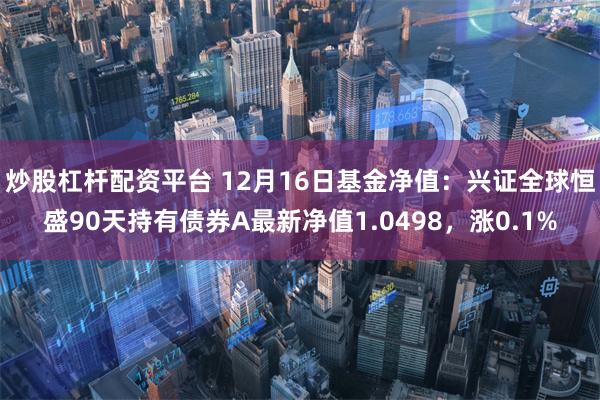 炒股杠杆配资平台 12月16日基金净值：兴证全球恒盛90天持有债券A最新净值1.0498，涨0.1%