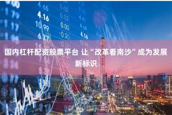 国内杠杆配资股票平台 让“改革看南沙”成为发展新标识